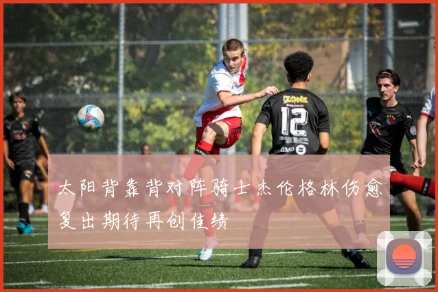 太阳背靠背对阵骑士杰伦格林伤愈复出期待再创佳绩