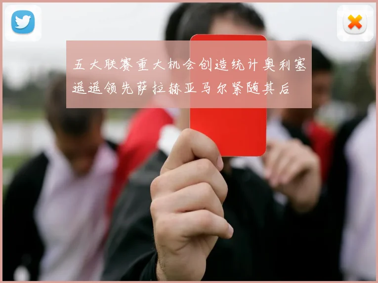 五大联赛重大机会创造统计奥利塞遥遥领先萨拉赫亚马尔紧随其后