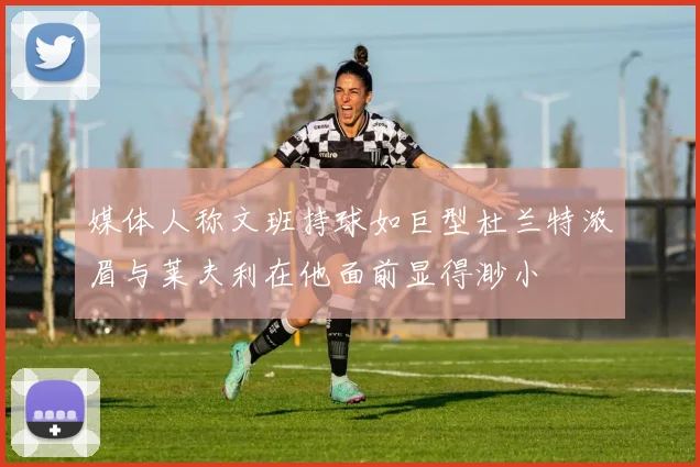 媒体人称文班持球如巨型杜兰特浓眉与莱夫利在他面前显得渺小