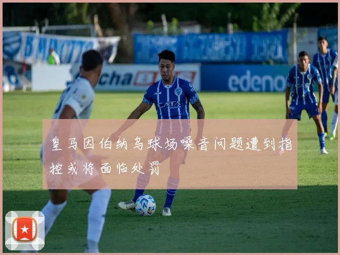 皇马因伯纳乌球场噪音问题遭到指控或将面临处罚