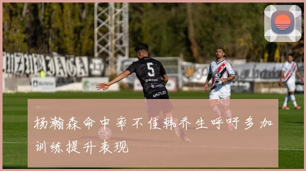 杨瀚森命中率不佳韩乔生呼吁多加训练提升表现