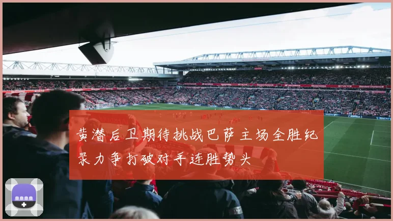 黄潜后卫期待挑战巴萨主场全胜纪录力争打破对手连胜势头