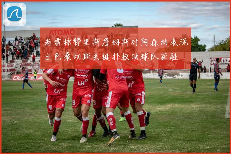 老雷称赞里斯詹姆斯对阿森纳表现出色桑切斯关键扑救助球队获胜