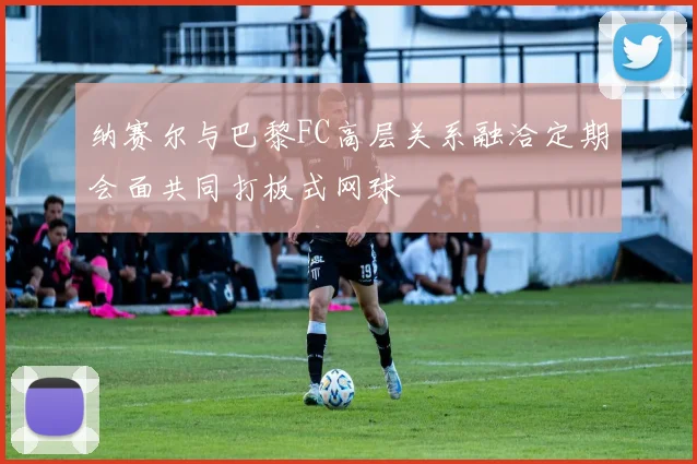 纳赛尔与巴黎FC高层关系融洽定期会面共同打板式网球