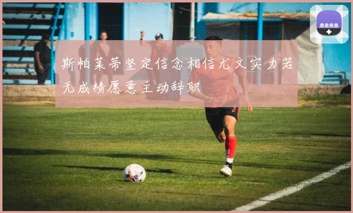 斯帕莱蒂坚定信念相信尤文实力若无成绩愿意主动辞职