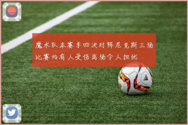 魔术队本赛季四次对阵尼克斯三场比赛均有人受伤离场令人担忧