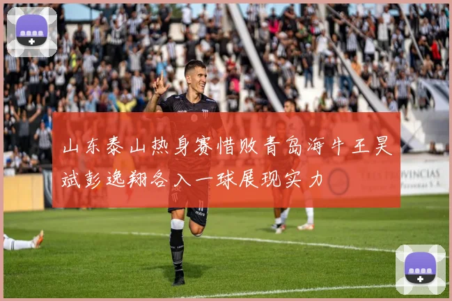 山东泰山热身赛惜败青岛海牛王昊斌彭逸翔各入一球展现实力