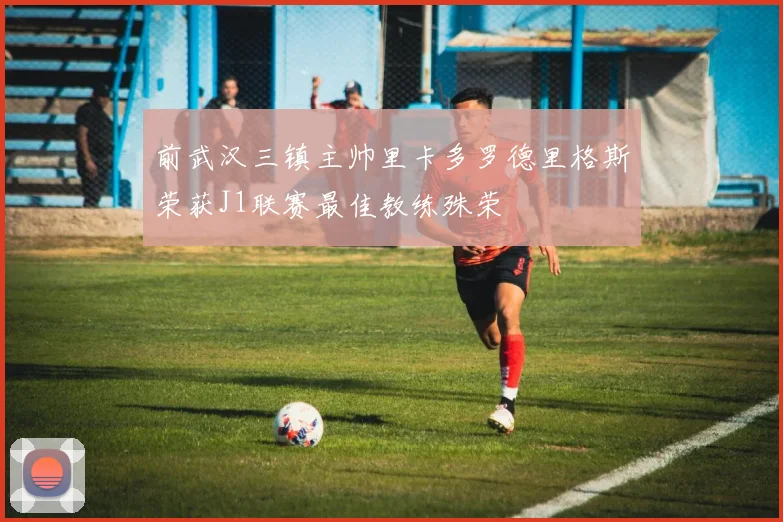 前武汉三镇主帅里卡多罗德里格斯荣获J1联赛最佳教练殊荣