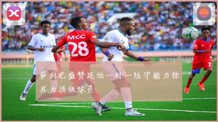 萨利巴盛赞廷伯一对一防守能力称其为顶级球员