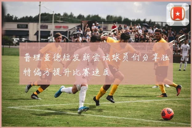 普理查德短发新尝试球员们分享独特偏方提升比赛速度