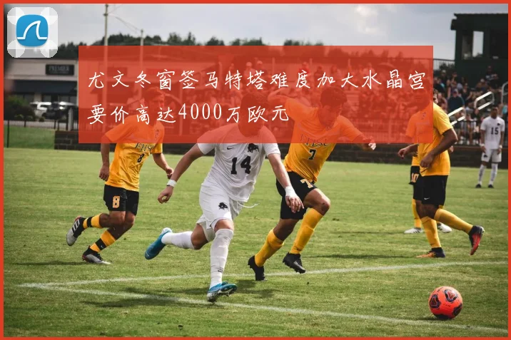 尤文冬窗签马特塔难度加大水晶宫要价高达4000万欧元