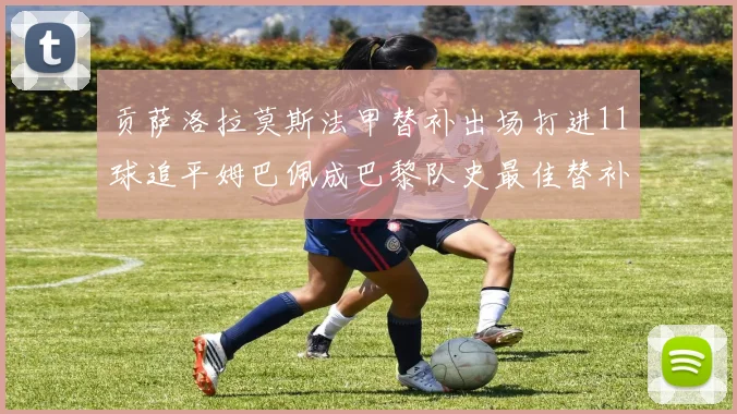 贡萨洛拉莫斯法甲替补出场打进11球追平姆巴佩成巴黎队史最佳替补射手