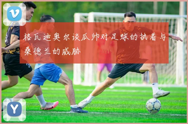 格瓦迪奥尔谈瓜帅对足球的执着与桑德兰的威胁