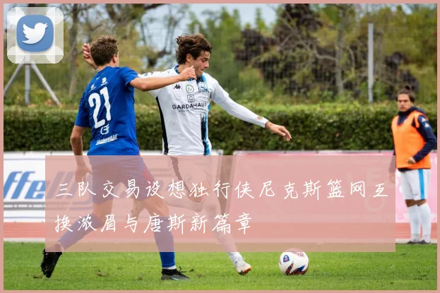 三队交易设想独行侠尼克斯篮网互换浓眉与唐斯新篇章