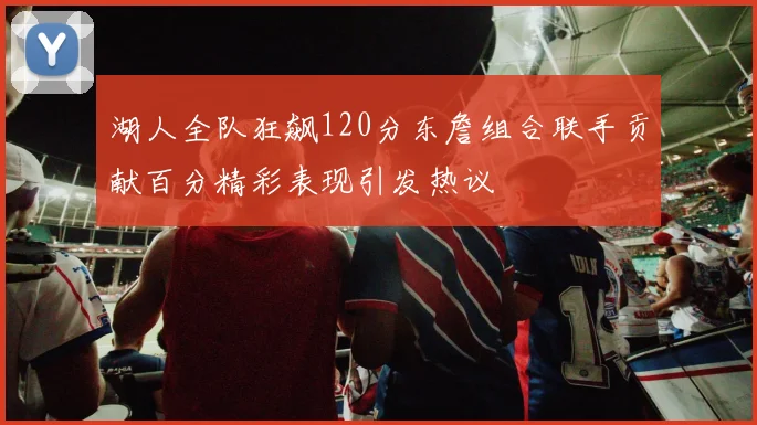 湖人全队狂飙120分东詹组合联手贡献百分精彩表现引发热议