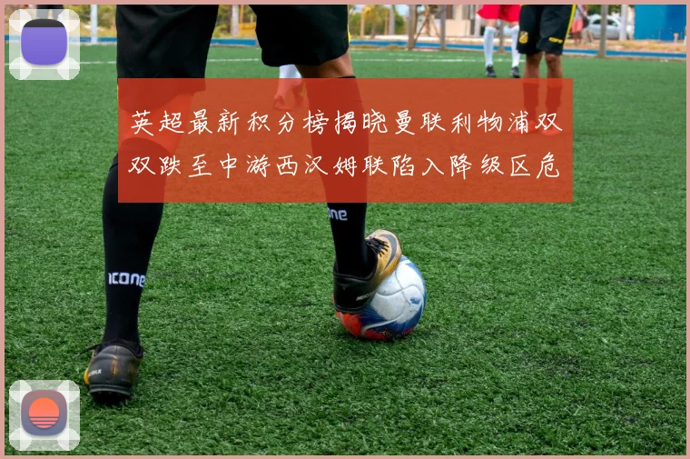 英超最新积分榜揭晓曼联利物浦双双跌至中游西汉姆联陷入降级区危机