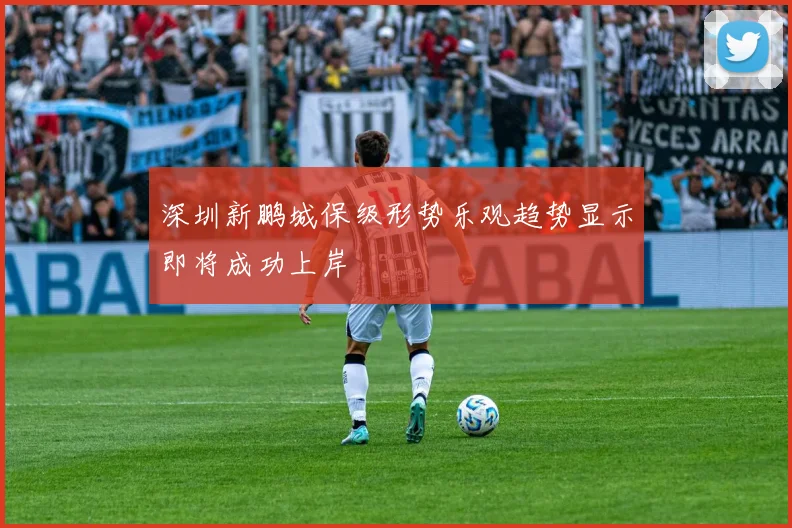 深圳新鹏城保级形势乐观趋势显示即将成功上岸