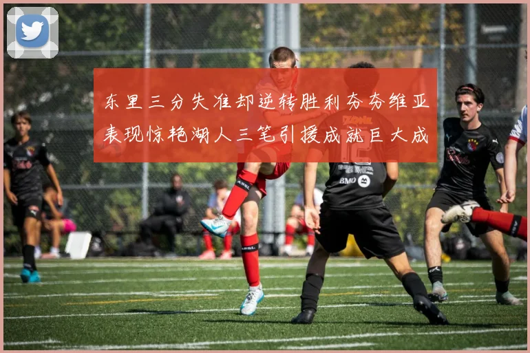 东里三分失准却逆转胜利夯夯维亚表现惊艳湖人三笔引援成就巨大成功
