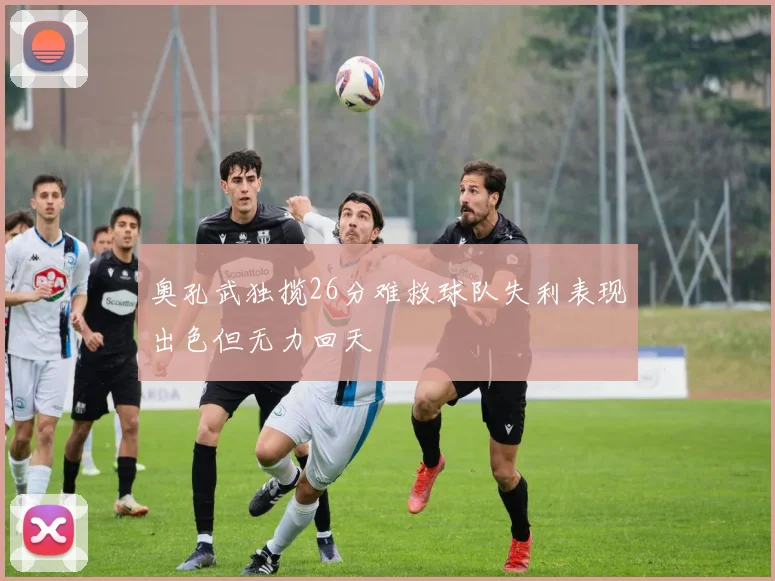 奥孔武独揽26分难救球队失利表现出色但无力回天