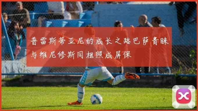 普雷斯蒂亚尼的成长之路巴萨青睐与维尼修斯同框照成屏保