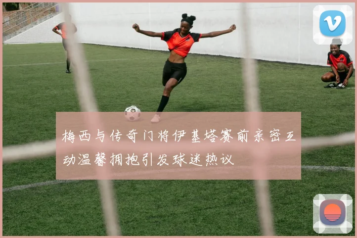 梅西与传奇门将伊基塔赛前亲密互动温馨拥抱引发球迷热议