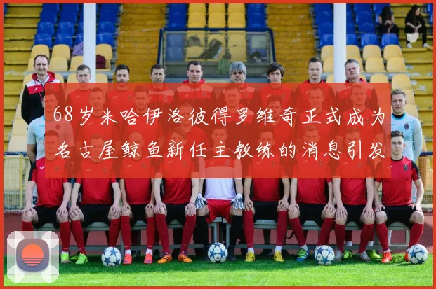 68岁米哈伊洛彼得罗维奇正式成为名古屋鲸鱼新任主教练的消息引发关注