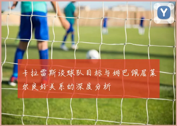 卡拉雷斯谈球队目标与姆巴佩居莱尔良好关系的深度分析