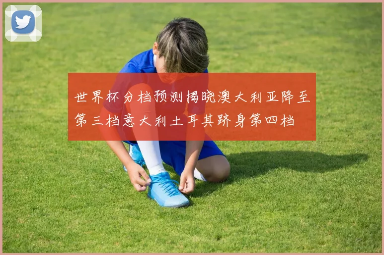世界杯分档预测揭晓澳大利亚降至第三档意大利土耳其跻身第四档