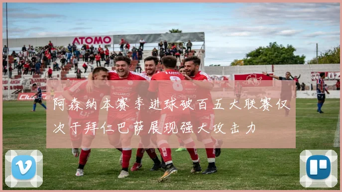阿森纳本赛季进球破百五大联赛仅次于拜仁巴萨展现强大攻击力