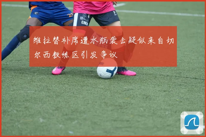 维拉替补席遭水瓶袭击疑似来自切尔西教练区引发争议