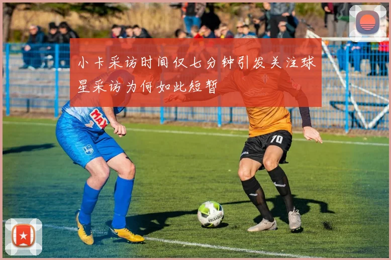 小卡采访时间仅七分钟引发关注球星采访为何如此短暂