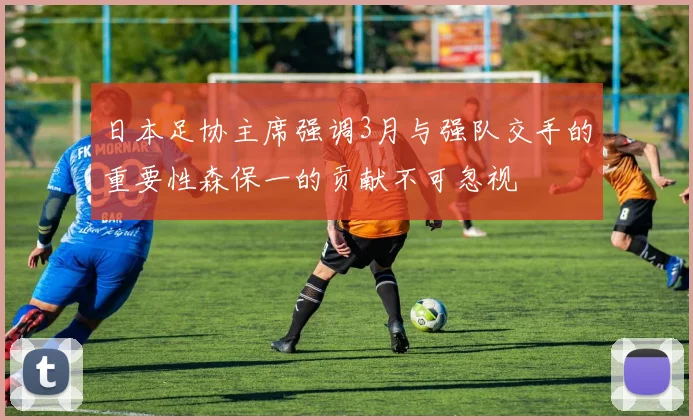 日本足协主席强调3月与强队交手的重要性森保一的贡献不可忽视