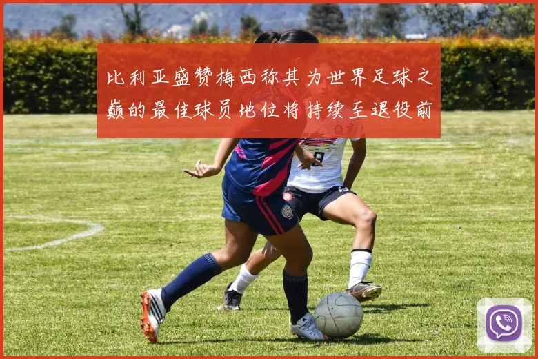 比利亚盛赞梅西称其为世界足球之巅的最佳球员地位将持续至退役前