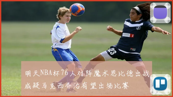 明天NBA杯76人对阵魔术恩比德出战成疑马克西乔治有望出场比赛