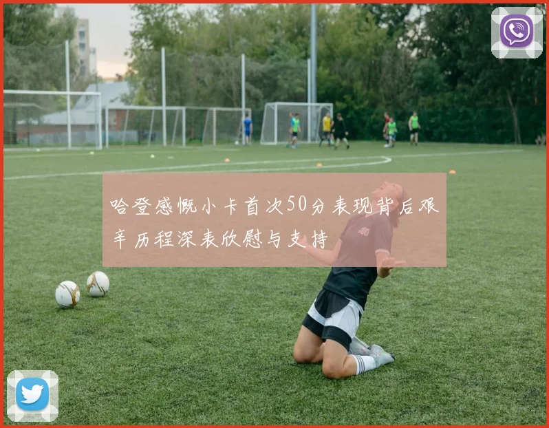 哈登感慨小卡首次50分表现背后艰辛历程深表欣慰与支持